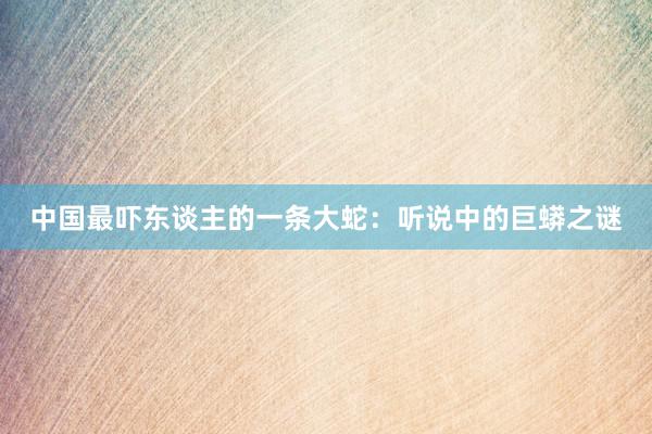 中国最吓东谈主的一条大蛇：听说中的巨蟒之谜